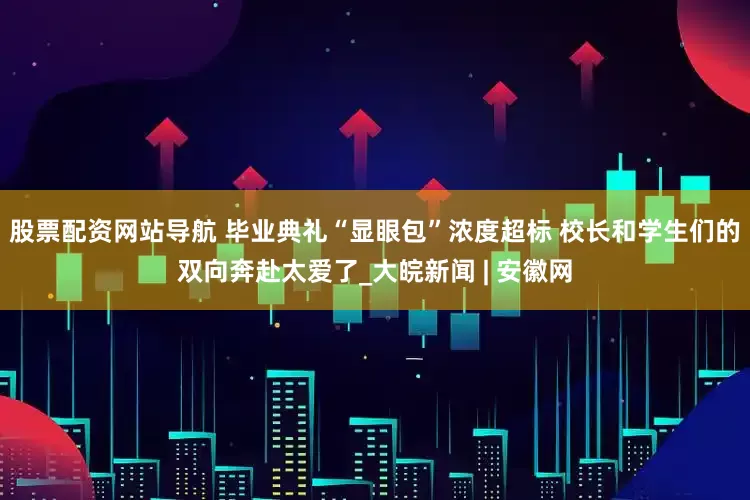 股票配资网站导航 毕业典礼“显眼包”浓度超标 校长和学生们的双向奔赴太爱了_大皖新闻 | 安徽网