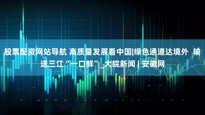 股票配资网站导航 高质量发展看中国|绿色通道达境外  输送三江“一口鲜”_大皖新闻 | 安徽网