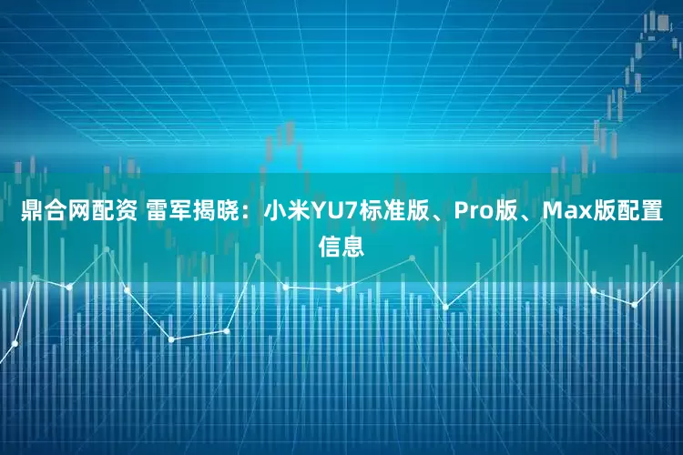 鼎合网配资 雷军揭晓：小米YU7标准版、Pro版、Max版配置信息