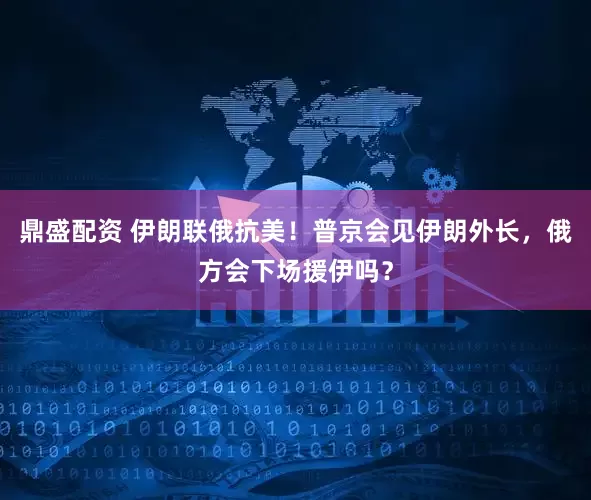 鼎盛配资 伊朗联俄抗美！普京会见伊朗外长，俄方会下场援伊吗？