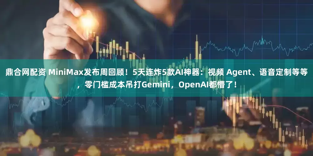 鼎合网配资 MiniMax发布周回顾！5天连炸5款AI神器：视频 Agent、语音定制等等，零门槛成本吊打Gemini，OpenAI都懵了！