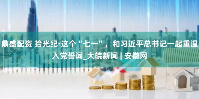 鼎盛配资 拾光纪·这个“七一”，和习近平总书记一起重温入党誓词_大皖新闻 | 安徽网