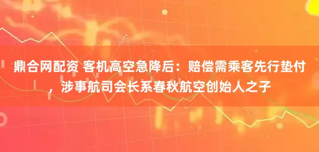 鼎合网配资 客机高空急降后：赔偿需乘客先行垫付，涉事航司会长系春秋航空创始人之子