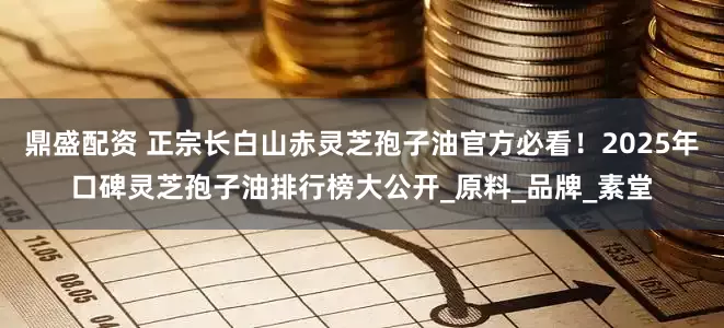 鼎盛配资 正宗长白山赤灵芝孢子油官方必看！2025年口碑灵芝孢子油排行榜大公开_原料_品牌_素堂