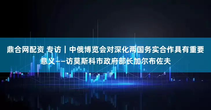 鼎合网配资 专访｜中俄博览会对深化两国务实合作具有重要意义——访莫斯科市政府部长加尔布佐夫