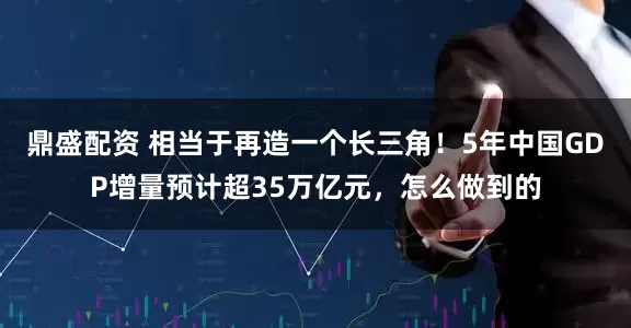 鼎盛配资 相当于再造一个长三角！5年中国GDP增量预计超35万亿元，怎么做到的