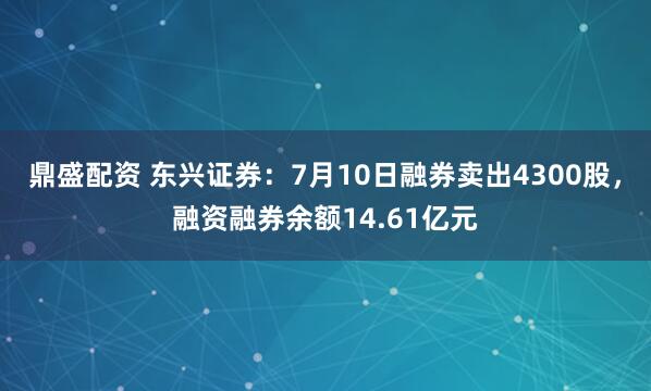 鼎盛配资 东兴证券：7月10日融券卖出4300股，融资融券余额14.61亿元