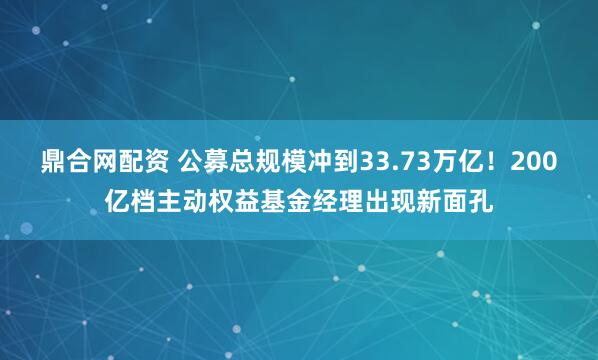 鼎合网配资 公募总规模冲到33.73万亿！200亿档主动权益基金经理出现新面孔