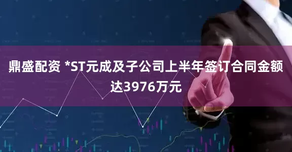 鼎盛配资 *ST元成及子公司上半年签订合同金额达3976万元
