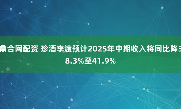 鼎合网配资 珍酒李渡预计2025年中期收入将同比降38.3%至41.9%