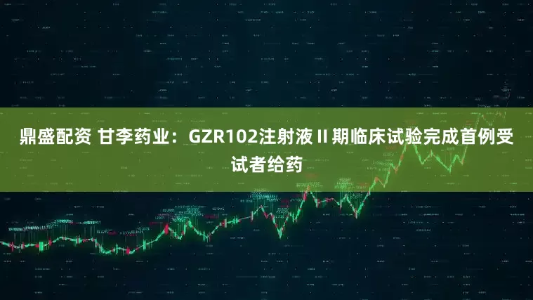 鼎盛配资 甘李药业：GZR102注射液Ⅱ期临床试验完成首例受试者给药