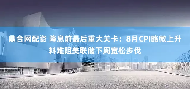 鼎合网配资 降息前最后重大关卡：8月CPI略微上升料难阻美联储下周宽松步伐