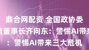 鼎合网配资 全国政协委员、奇安信董事长齐向东：警惕AI带来三大危机
