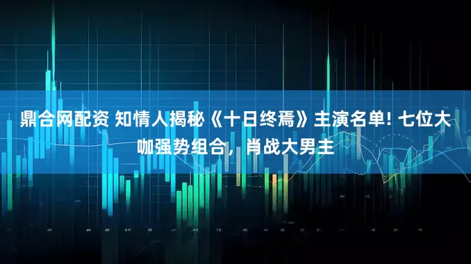 鼎合网配资 知情人揭秘《十日终焉》主演名单! 七位大咖强势组合，肖战大男主