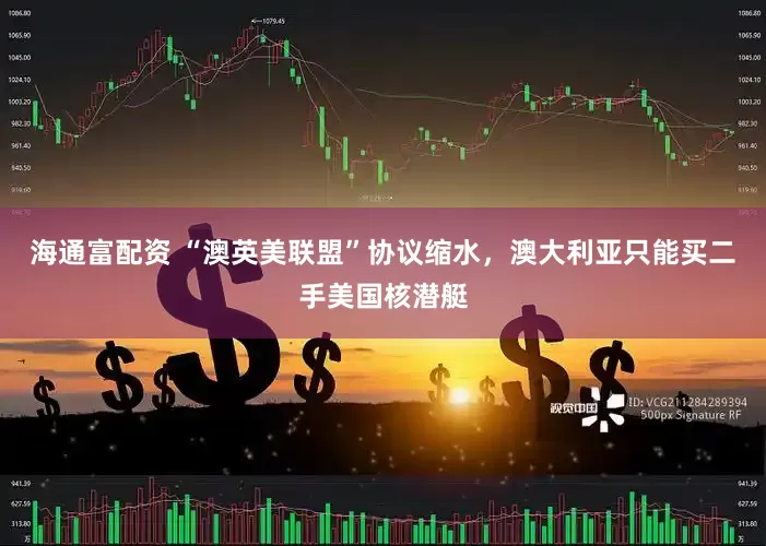 海通富配资 “澳英美联盟”协议缩水，澳大利亚只能买二手美国核潜艇