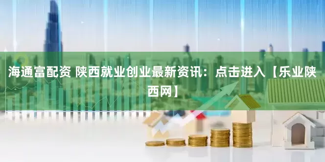 海通富配资 陕西就业创业最新资讯：点击进入【乐业陕西网】